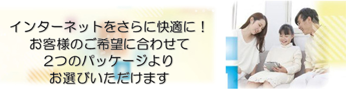 インターネットをさらに快適に!お客様のご希望に合わせて2つのパッケージよりお選びいただけます
