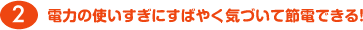 電力の使いすぎにすばやく気づいて節電できる！