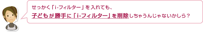 せっかく「i-フィルター」を入れても、子どもが勝手に「i-フィルター」を削除しちゃうんじゃないかしら？