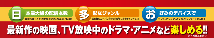 【日本最大級の配信本数】 最新作から不朽の名作まで26万本以上配信！　【多彩なジャンル】　お客様のニーズに合わせたジャンルをラインアップ！　【お好みのデバイスで】　テレビ、パソコン、スマホ、タブレットで楽しめる　最新作の映画、TV放映中のドラマ・アニメなど楽しめる！！※有料作品を含む