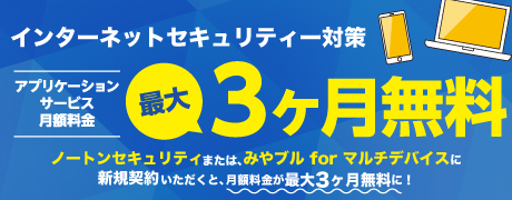 インターネットセキュリティー対策 アプリケーションサービス月額料金 最大3ヶ月無料 ノートンセキュリティまたは、みやブル for マルチデバイスに新規契約いただくと、月額料金が最大3ヶ月無料に！