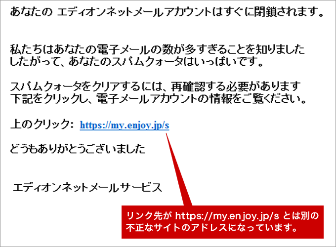 本文：あなたのエディオンネットメールアカウントは、すぐに閉鎖されます。（リンク先が https://my.enjoy.jp/s とは別の
不正なサイトのアドレスになっています）