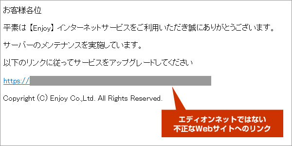 本文：お客様各位　平素は 【Enjoy】 インターネットサービスをご利用いただき誠にありがとうございます。サーバーのメンテナンスを実施しています。以下のリンクに従ってサービスをアップグレードしてください。（リンク先が不正なサイトのアドレスになっています）