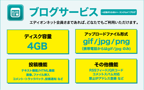 エディオンネットのブログサービス紹介。見出しは『広告が入らない～エンジョイ！ブログ』。エディオンネット会員なら誰でも利用可能。仕様：ディスク容量4GB、アップロード可能なファイル形式はgif／jpg／png（携帯電話からはgif・jpgのみ）。投稿機能にはテキスト・HTML・画像・ファイル挿入・コメント・トラックバック・投稿通知などを備える。その他機能としてRSSフィード、QRコード、コメントスパム対策、禁止IPアドレス登録などをサポート。