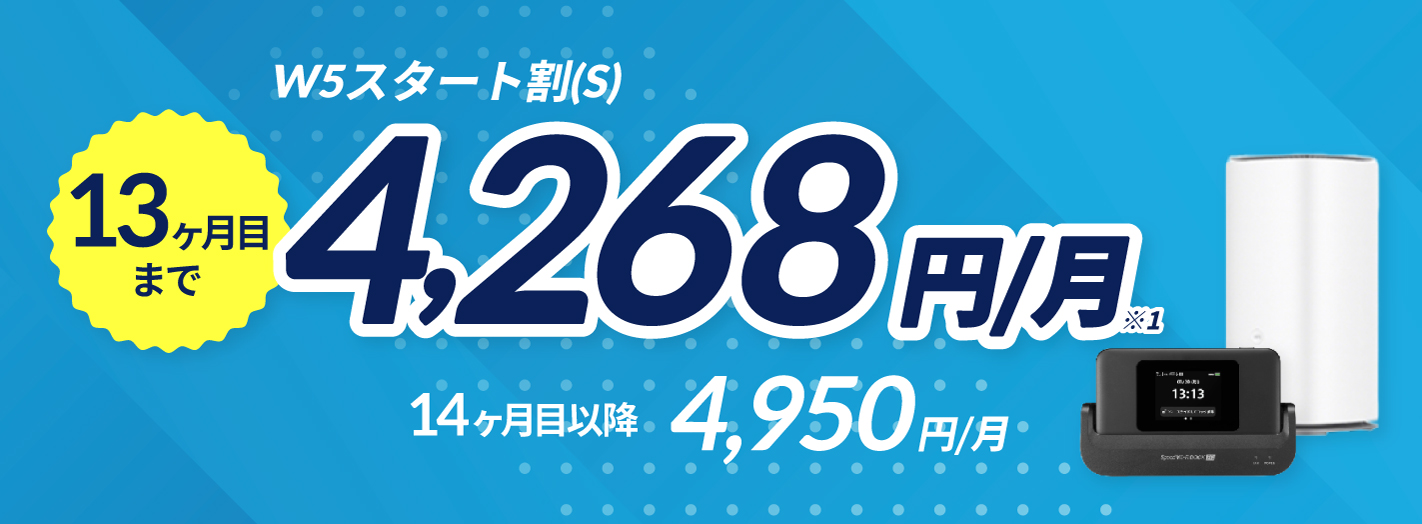 WiMAX+5G(S)プラン（ギガ放題プラス期間条件なし） 13ヶ月目まで4,268円/月※1 14ヶ月目以降 4,950円/月 ※1新規お申し込み、ご契約中でプラン追加の場合は、利用開始月を含む13ヶ月間 ご契約中でプラン変更の場合は、ご利用開始月の翌月から12ヶ月間