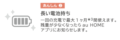 長い電池持ち 一回の充電で最大1ヶ月★3間使えます。残量が少なくなったら au HOME アプリお知らせします。