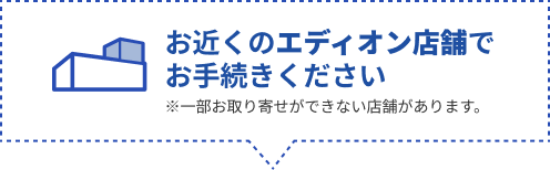 お近くのエディオン店舗で
                        お手続きください。※一部お取り寄せができない店舗があります。