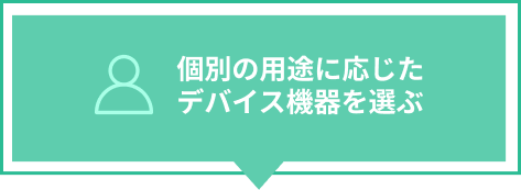 個別の用途に応じた
                                デバイス機器を選ぶ